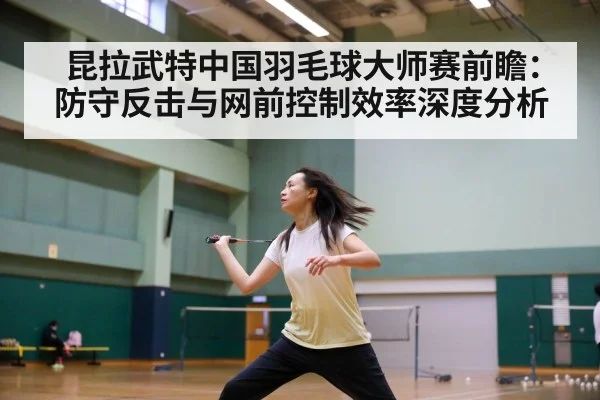 昆拉武特中国羽毛球大师赛前瞻：防守反击与网前控制效率深度分析